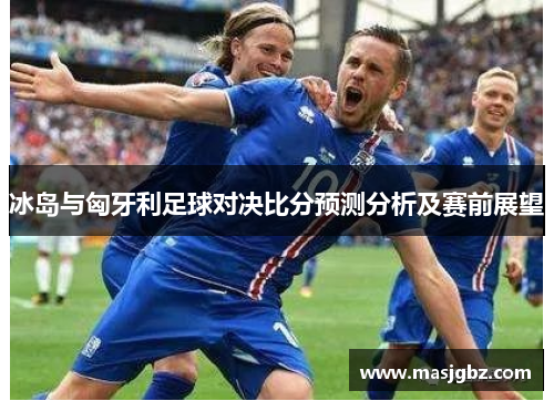 冰岛与匈牙利足球对决比分预测分析及赛前展望